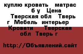  куплю кровать   матрас ( 1400/2000) б/у › Цена ­ 4 000 - Тверская обл., Тверь г. Мебель, интерьер » Кровати   . Тверская обл.,Тверь г.